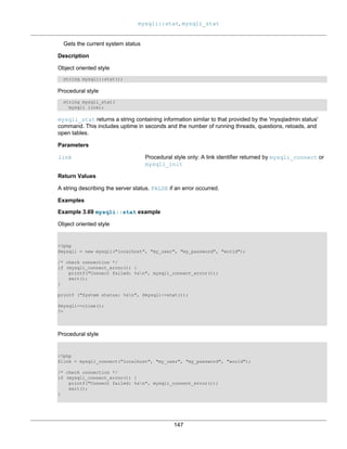 mysqli::stat, mysqli_stat
147
Gets the current system status
Description
Object oriented style
string mysqli::stat();
Procedural style
string mysqli_stat(
mysqli link);
mysqli_stat returns a string containing information similar to that provided by the 'mysqladmin status'
command. This includes uptime in seconds and the number of running threads, questions, reloads, and
open tables.
Parameters
link Procedural style only: A link identifier returned by mysqli_connect or
mysqli_init
Return Values
A string describing the server status. FALSE if an error occurred.
Examples
Example 3.69 mysqli::stat example
Object oriented style
<?php
$mysqli = new mysqli("localhost", "my_user", "my_password", "world");
/* check connection */
if (mysqli_connect_errno()) {
printf("Connect failed: %sn", mysqli_connect_error());
exit();
}
printf ("System status: %sn", $mysqli->stat());
$mysqli->close();
?>
Procedural style
<?php
$link = mysqli_connect("localhost", "my_user", "my_password", "world");
/* check connection */
if (mysqli_connect_errno()) {
printf("Connect failed: %sn", mysqli_connect_error());
exit();
}
 