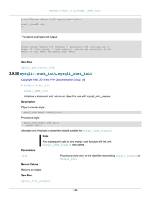 mysqli::stmt_init, mysqli_stmt_init
148
printf("System status: %sn", mysqli_stat($link));
mysqli_close($link);
?>
The above examples will output:
System status: Uptime: 272 Threads: 1 Questions: 5340 Slow queries: 0
Opens: 13 Flush tables: 1 Open tables: 0 Queries per second avg: 19.632
Memory in use: 8496K Max memory used: 8560K
See Also
mysqli_get_server_info
3.9.58 mysqli::stmt_init, mysqli_stmt_init
Copyright 1997-2014 the PHP Documentation Group. [1]
• mysqli::stmt_init
mysqli_stmt_init
Initializes a statement and returns an object for use with mysqli_stmt_prepare
Description
Object oriented style
mysqli_stmt mysqli::stmt_init();
Procedural style
mysqli_stmt mysqli_stmt_init(
mysqli link);
Allocates and initializes a statement object suitable for mysqli_stmt_prepare.
Note
Any subsequent calls to any mysqli_stmt function will fail until
mysqli_stmt_prepare was called.
Parameters
link Procedural style only: A link identifier returned by mysqli_connect or
mysqli_init
Return Values
Returns an object.
See Also
mysqli_stmt_prepare
 