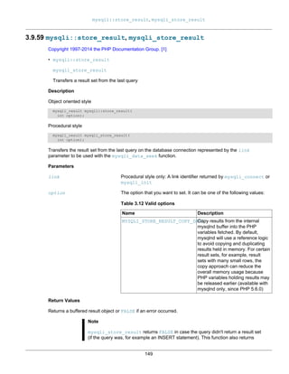 mysqli::store_result, mysqli_store_result
149
3.9.59 mysqli::store_result, mysqli_store_result
Copyright 1997-2014 the PHP Documentation Group. [1]
• mysqli::store_result
mysqli_store_result
Transfers a result set from the last query
Description
Object oriented style
mysqli_result mysqli::store_result(
int option);
Procedural style
mysqli_result mysqli_store_result(
int option);
Transfers the result set from the last query on the database connection represented by the link
parameter to be used with the mysqli_data_seek function.
Parameters
link Procedural style only: A link identifier returned by mysqli_connect or
mysqli_init
option The option that you want to set. It can be one of the following values:
Table 3.12 Valid options
Name Description
MYSQLI_STORE_RESULT_COPY_DATACopy results from the internal
mysqlnd buffer into the PHP
variables fetched. By default,
mysqlnd will use a reference logic
to avoid copying and duplicating
results held in memory. For certain
result sets, for example, result
sets with many small rows, the
copy approach can reduce the
overall memory usage because
PHP variables holding results may
be released earlier (available with
mysqlnd only, since PHP 5.6.0)
Return Values
Returns a buffered result object or FALSE if an error occurred.
Note
mysqli_store_result returns FALSE in case the query didn't return a result set
(if the query was, for example an INSERT statement). This function also returns
 