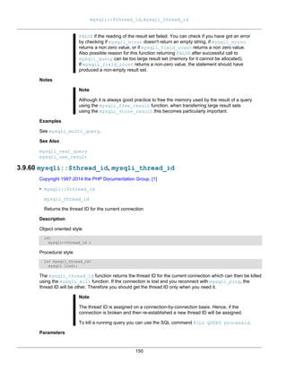 mysqli::$thread_id, mysqli_thread_id
150
FALSE if the reading of the result set failed. You can check if you have got an error
by checking if mysqli_error doesn't return an empty string, if mysqli_errno
returns a non zero value, or if mysqli_field_count returns a non zero value.
Also possible reason for this function returning FALSE after successful call to
mysqli_query can be too large result set (memory for it cannot be allocated).
If mysqli_field_count returns a non-zero value, the statement should have
produced a non-empty result set.
Notes
Note
Although it is always good practice to free the memory used by the result of a query
using the mysqli_free_result function, when transferring large result sets
using the mysqli_store_result this becomes particularly important.
Examples
See mysqli_multi_query.
See Also
mysqli_real_query
mysqli_use_result
3.9.60 mysqli::$thread_id, mysqli_thread_id
Copyright 1997-2014 the PHP Documentation Group. [1]
• mysqli::$thread_id
mysqli_thread_id
Returns the thread ID for the current connection
Description
Object oriented style
int
mysqli->thread_id ;
Procedural style
int mysqli_thread_id(
mysqli link);
The mysqli_thread_id function returns the thread ID for the current connection which can then be killed
using the mysqli_kill function. If the connection is lost and you reconnect with mysqli_ping, the
thread ID will be other. Therefore you should get the thread ID only when you need it.
Note
The thread ID is assigned on a connection-by-connection basis. Hence, if the
connection is broken and then re-established a new thread ID will be assigned.
To kill a running query you can use the SQL command KILL QUERY processid.
Parameters
 
