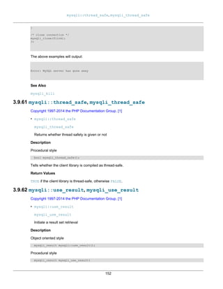 mysqli::thread_safe, mysqli_thread_safe
152
}
/* close connection */
mysqli_close($link);
?>
The above examples will output:
Error: MySQL server has gone away
See Also
mysqli_kill
3.9.61 mysqli::thread_safe, mysqli_thread_safe
Copyright 1997-2014 the PHP Documentation Group. [1]
• mysqli::thread_safe
mysqli_thread_safe
Returns whether thread safety is given or not
Description
Procedural style
bool mysqli_thread_safe();
Tells whether the client library is compiled as thread-safe.
Return Values
TRUE if the client library is thread-safe, otherwise FALSE.
3.9.62 mysqli::use_result, mysqli_use_result
Copyright 1997-2014 the PHP Documentation Group. [1]
• mysqli::use_result
mysqli_use_result
Initiate a result set retrieval
Description
Object oriented style
mysqli_result mysqli::use_result();
Procedural style
mysqli_result mysqli_use_result(
 