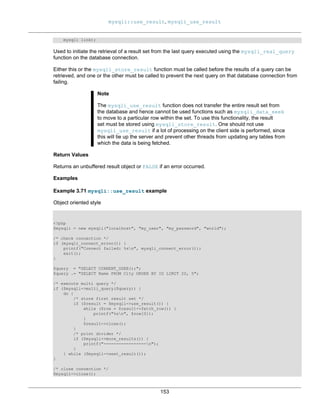 mysqli::use_result, mysqli_use_result
153
mysqli link);
Used to initiate the retrieval of a result set from the last query executed using the mysqli_real_query
function on the database connection.
Either this or the mysqli_store_result function must be called before the results of a query can be
retrieved, and one or the other must be called to prevent the next query on that database connection from
failing.
Note
The mysqli_use_result function does not transfer the entire result set from
the database and hence cannot be used functions such as mysqli_data_seek
to move to a particular row within the set. To use this functionality, the result
set must be stored using mysqli_store_result. One should not use
mysqli_use_result if a lot of processing on the client side is performed, since
this will tie up the server and prevent other threads from updating any tables from
which the data is being fetched.
Return Values
Returns an unbuffered result object or FALSE if an error occurred.
Examples
Example 3.71 mysqli::use_result example
Object oriented style
<?php
$mysqli = new mysqli("localhost", "my_user", "my_password", "world");
/* check connection */
if (mysqli_connect_errno()) {
printf("Connect failed: %sn", mysqli_connect_error());
exit();
}
$query = "SELECT CURRENT_USER();";
$query .= "SELECT Name FROM City ORDER BY ID LIMIT 20, 5";
/* execute multi query */
if ($mysqli->multi_query($query)) {
do {
/* store first result set */
if ($result = $mysqli->use_result()) {
while ($row = $result->fetch_row()) {
printf("%sn", $row[0]);
}
$result->close();
}
/* print divider */
if ($mysqli->more_results()) {
printf("-----------------n");
}
} while ($mysqli->next_result());
}
/* close connection */
$mysqli->close();
 