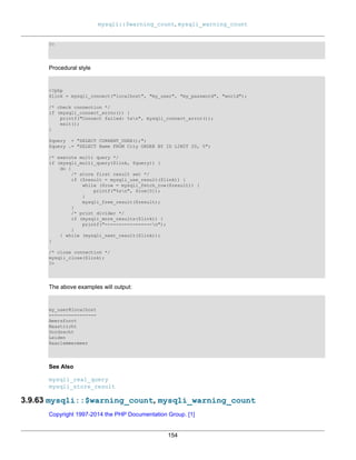 mysqli::$warning_count, mysqli_warning_count
154
?>
Procedural style
<?php
$link = mysqli_connect("localhost", "my_user", "my_password", "world");
/* check connection */
if (mysqli_connect_errno()) {
printf("Connect failed: %sn", mysqli_connect_error());
exit();
}
$query = "SELECT CURRENT_USER();";
$query .= "SELECT Name FROM City ORDER BY ID LIMIT 20, 5";
/* execute multi query */
if (mysqli_multi_query($link, $query)) {
do {
/* store first result set */
if ($result = mysqli_use_result($link)) {
while ($row = mysqli_fetch_row($result)) {
printf("%sn", $row[0]);
}
mysqli_free_result($result);
}
/* print divider */
if (mysqli_more_results($link)) {
printf("-----------------n");
}
} while (mysqli_next_result($link));
}
/* close connection */
mysqli_close($link);
?>
The above examples will output:
my_user@localhost
-----------------
Amersfoort
Maastricht
Dordrecht
Leiden
Haarlemmermeer
See Also
mysqli_real_query
mysqli_store_result
3.9.63 mysqli::$warning_count, mysqli_warning_count
Copyright 1997-2014 the PHP Documentation Group. [1]
 