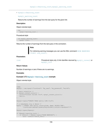 mysqli::$warning_count, mysqli_warning_count
155
• mysqli::$warning_count
mysqli_warning_count
Returns the number of warnings from the last query for the given link
Description
Object oriented style
int
mysqli->warning_count ;
Procedural style
int mysqli_warning_count(
mysqli link);
Returns the number of warnings from the last query in the connection.
Note
For retrieving warning messages you can use the SQL command SHOW WARNINGS
[limit row_count].
Parameters
link Procedural style only: A link identifier returned by mysqli_connect or
mysqli_init
Return Values
Number of warnings or zero if there are no warnings.
Examples
Example 3.72 $mysqli->warning_count example
Object oriented style
<?php
$mysqli = new mysqli("localhost", "my_user", "my_password", "world");
/* check connection */
if (mysqli_connect_errno()) {
printf("Connect failed: %sn", mysqli_connect_error());
exit();
}
$mysqli->query("CREATE TABLE myCity LIKE City");
/* a remarkable city in Wales */
$query = "INSERT INTO myCity (CountryCode, Name) VALUES('GBR',
'Llanfairpwllgwyngyllgogerychwyrndrobwllllantysiliogogogoch')";
$mysqli->query($query);
if ($mysqli->warning_count) {
if ($result = $mysqli->query("SHOW WARNINGS")) {
$row = $result->fetch_row();
 