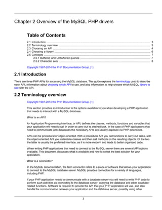 3
Chapter 2 Overview of the MySQL PHP drivers
Table of Contents
2.1 Introduction .................................................................................................................................. 3
2.2 Terminology overview ................................................................................................................... 3
2.3 Choosing an API .......................................................................................................................... 4
2.4 Choosing a library ........................................................................................................................ 6
2.5 Concepts ...................................................................................................................................... 7
2.5.1 Buffered and Unbuffered queries ........................................................................................ 7
2.5.2 Character sets ................................................................................................................... 8
Copyright 1997-2014 the PHP Documentation Group. [1]
2.1 Introduction
There are three PHP APIs for accessing the MySQL database. This guide explains the terminology used to describe
each API, information about choosing which API to use, and also information to help choose which MySQL library to
use with the API.
2.2 Terminology overview
Copyright 1997-2014 the PHP Documentation Group. [1]
This section provides an introduction to the options available to you when developing a PHP application
that needs to interact with a MySQL database.
What is an API?
An Application Programming Interface, or API, defines the classes, methods, functions and variables that
your application will need to call in order to carry out its desired task. In the case of PHP applications that
need to communicate with databases the necessary APIs are usually exposed via PHP extensions.
APIs can be procedural or object-oriented. With a procedural API you call functions to carry out tasks, with
the object-oriented API you instantiate classes and then call methods on the resulting objects. Of the two
the latter is usually the preferred interface, as it is more modern and leads to better organized code.
When writing PHP applications that need to connect to the MySQL server there are several API options
available. This document discusses what is available and how to select the best solution for your
application.
What is a Connector?
In the MySQL documentation, the term connector refers to a piece of software that allows your application
to connect to the MySQL database server. MySQL provides connectors for a variety of languages,
including PHP.
If your PHP application needs to communicate with a database server you will need to write PHP code to
perform such activities as connecting to the database server, querying the database and other database-
related functions. Software is required to provide the API that your PHP application will use, and also
handle the communication between your application and the database server, possibly using other
 