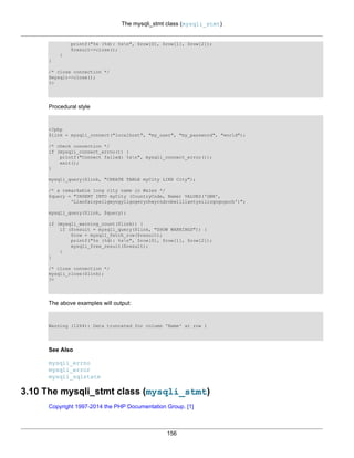 The mysqli_stmt class (mysqli_stmt)
156
printf("%s (%d): %sn", $row[0], $row[1], $row[2]);
$result->close();
}
}
/* close connection */
$mysqli->close();
?>
Procedural style
<?php
$link = mysqli_connect("localhost", "my_user", "my_password", "world");
/* check connection */
if (mysqli_connect_errno()) {
printf("Connect failed: %sn", mysqli_connect_error());
exit();
}
mysqli_query($link, "CREATE TABLE myCity LIKE City");
/* a remarkable long city name in Wales */
$query = "INSERT INTO myCity (CountryCode, Name) VALUES('GBR',
'Llanfairpwllgwyngyllgogerychwyrndrobwllllantysiliogogogoch')";
mysqli_query($link, $query);
if (mysqli_warning_count($link)) {
if ($result = mysqli_query($link, "SHOW WARNINGS")) {
$row = mysqli_fetch_row($result);
printf("%s (%d): %sn", $row[0], $row[1], $row[2]);
mysqli_free_result($result);
}
}
/* close connection */
mysqli_close($link);
?>
The above examples will output:
Warning (1264): Data truncated for column 'Name' at row 1
See Also
mysqli_errno
mysqli_error
mysqli_sqlstate
3.10 The mysqli_stmt class (mysqli_stmt)
Copyright 1997-2014 the PHP Documentation Group. [1]
 