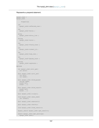 The mysqli_stmt class (mysqli_stmt)
157
Represents a prepared statement.
mysqli_stmt {
mysqli_stmt
Properties
int
mysqli_stmt->affected_rows ;
int
mysqli_stmt->errno ;
array
mysqli_stmt->error_list ;
string
mysqli_stmt->error ;
int
mysqli_stmt->field_count ;
int
mysqli_stmt->insert_id ;
int
mysqli_stmt->num_rows ;
int
mysqli_stmt->param_count ;
string
mysqli_stmt->sqlstate ;
Methods
int mysqli_stmt::attr_get(
int attr);
bool mysqli_stmt::attr_set(
int attr,
int mode);
bool mysqli_stmt::bind_param(
string types,
mixed var1,
mixed ...);
bool mysqli_stmt::bind_result(
mixed var1,
mixed ...);
bool mysqli_stmt::close();
void mysqli_stmt::data_seek(
int offset);
bool mysqli_stmt::execute();
bool mysqli_stmt::fetch();
void mysqli_stmt::free_result();
mysqli_result mysqli_stmt::get_result();
object mysqli_stmt::get_warnings(
mysqli_stmt stmt);
 