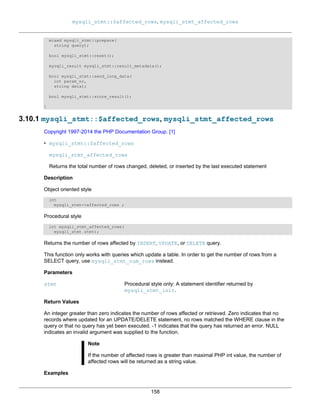 mysqli_stmt::$affected_rows, mysqli_stmt_affected_rows
158
mixed mysqli_stmt::prepare(
string query);
bool mysqli_stmt::reset();
mysqli_result mysqli_stmt::result_metadata();
bool mysqli_stmt::send_long_data(
int param_nr,
string data);
bool mysqli_stmt::store_result();
}
3.10.1 mysqli_stmt::$affected_rows, mysqli_stmt_affected_rows
Copyright 1997-2014 the PHP Documentation Group. [1]
• mysqli_stmt::$affected_rows
mysqli_stmt_affected_rows
Returns the total number of rows changed, deleted, or inserted by the last executed statement
Description
Object oriented style
int
mysqli_stmt->affected_rows ;
Procedural style
int mysqli_stmt_affected_rows(
mysqli_stmt stmt);
Returns the number of rows affected by INSERT, UPDATE, or DELETE query.
This function only works with queries which update a table. In order to get the number of rows from a
SELECT query, use mysqli_stmt_num_rows instead.
Parameters
stmt Procedural style only: A statement identifier returned by
mysqli_stmt_init.
Return Values
An integer greater than zero indicates the number of rows affected or retrieved. Zero indicates that no
records where updated for an UPDATE/DELETE statement, no rows matched the WHERE clause in the
query or that no query has yet been executed. -1 indicates that the query has returned an error. NULL
indicates an invalid argument was supplied to the function.
Note
If the number of affected rows is greater than maximal PHP int value, the number of
affected rows will be returned as a string value.
Examples
 