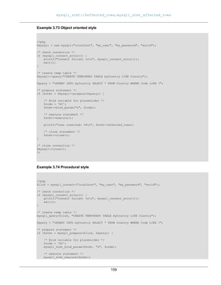 mysqli_stmt::$affected_rows, mysqli_stmt_affected_rows
159
Example 3.73 Object oriented style
<?php
$mysqli = new mysqli("localhost", "my_user", "my_password", "world");
/* check connection */
if (mysqli_connect_errno()) {
printf("Connect failed: %sn", mysqli_connect_error());
exit();
}
/* create temp table */
$mysqli->query("CREATE TEMPORARY TABLE myCountry LIKE Country");
$query = "INSERT INTO myCountry SELECT * FROM Country WHERE Code LIKE ?";
/* prepare statement */
if ($stmt = $mysqli->prepare($query)) {
/* Bind variable for placeholder */
$code = 'A%';
$stmt->bind_param("s", $code);
/* execute statement */
$stmt->execute();
printf("rows inserted: %dn", $stmt->affected_rows);
/* close statement */
$stmt->close();
}
/* close connection */
$mysqli->close();
?>
Example 3.74 Procedural style
<?php
$link = mysqli_connect("localhost", "my_user", "my_password", "world");
/* check connection */
if (mysqli_connect_errno()) {
printf("Connect failed: %sn", mysqli_connect_error());
exit();
}
/* create temp table */
mysqli_query($link, "CREATE TEMPORARY TABLE myCountry LIKE Country");
$query = "INSERT INTO myCountry SELECT * FROM Country WHERE Code LIKE ?";
/* prepare statement */
if ($stmt = mysqli_prepare($link, $query)) {
/* Bind variable for placeholder */
$code = 'A%';
mysqli_stmt_bind_param($stmt, "s", $code);
/* execute statement */
mysqli_stmt_execute($stmt);
 