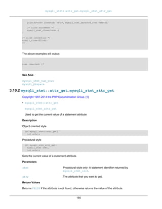 mysqli_stmt::attr_get, mysqli_stmt_attr_get
160
printf("rows inserted: %dn", mysqli_stmt_affected_rows($stmt));
/* close statement */
mysqli_stmt_close($stmt);
}
/* close connection */
mysqli_close($link);
?>
The above examples will output:
rows inserted: 17
See Also
mysqli_stmt_num_rows
mysqli_prepare
3.10.2 mysqli_stmt::attr_get, mysqli_stmt_attr_get
Copyright 1997-2014 the PHP Documentation Group. [1]
• mysqli_stmt::attr_get
mysqli_stmt_attr_get
Used to get the current value of a statement attribute
Description
Object oriented style
int mysqli_stmt::attr_get(
int attr);
Procedural style
int mysqli_stmt_attr_get(
mysqli_stmt stmt,
int attr);
Gets the current value of a statement attribute.
Parameters
stmt Procedural style only: A statement identifier returned by
mysqli_stmt_init.
attr The attribute that you want to get.
Return Values
Returns FALSE if the attribute is not found, otherwise returns the value of the attribute.
 