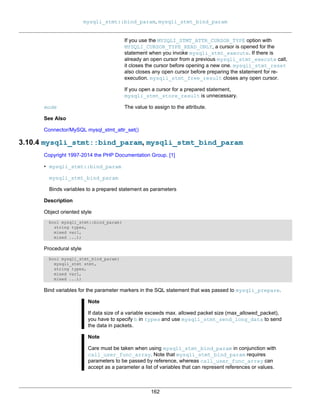 mysqli_stmt::bind_param, mysqli_stmt_bind_param
162
If you use the MYSQLI_STMT_ATTR_CURSOR_TYPE option with
MYSQLI_CURSOR_TYPE_READ_ONLY, a cursor is opened for the
statement when you invoke mysqli_stmt_execute. If there is
already an open cursor from a previous mysqli_stmt_execute call,
it closes the cursor before opening a new one. mysqli_stmt_reset
also closes any open cursor before preparing the statement for re-
execution. mysqli_stmt_free_result closes any open cursor.
If you open a cursor for a prepared statement,
mysqli_stmt_store_result is unnecessary.
mode The value to assign to the attribute.
See Also
Connector/MySQL mysql_stmt_attr_set()
3.10.4 mysqli_stmt::bind_param, mysqli_stmt_bind_param
Copyright 1997-2014 the PHP Documentation Group. [1]
• mysqli_stmt::bind_param
mysqli_stmt_bind_param
Binds variables to a prepared statement as parameters
Description
Object oriented style
bool mysqli_stmt::bind_param(
string types,
mixed var1,
mixed ...);
Procedural style
bool mysqli_stmt_bind_param(
mysqli_stmt stmt,
string types,
mixed var1,
mixed ...);
Bind variables for the parameter markers in the SQL statement that was passed to mysqli_prepare.
Note
If data size of a variable exceeds max. allowed packet size (max_allowed_packet),
you have to specify b in types and use mysqli_stmt_send_long_data to send
the data in packets.
Note
Care must be taken when using mysqli_stmt_bind_param in conjunction with
call_user_func_array. Note that mysqli_stmt_bind_param requires
parameters to be passed by reference, whereas call_user_func_array can
accept as a parameter a list of variables that can represent references or values.
 