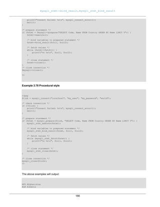mysqli_stmt::bind_result, mysqli_stmt_bind_result
166
printf("Connect failed: %sn", mysqli_connect_error());
exit();
}
/* prepare statement */
if ($stmt = $mysqli->prepare("SELECT Code, Name FROM Country ORDER BY Name LIMIT 5")) {
$stmt->execute();
/* bind variables to prepared statement */
$stmt->bind_result($col1, $col2);
/* fetch values */
while ($stmt->fetch()) {
printf("%s %sn", $col1, $col2);
}
/* close statement */
$stmt->close();
}
/* close connection */
$mysqli->close();
?>
Example 3.78 Procedural style
<?php
$link = mysqli_connect("localhost", "my_user", "my_password", "world");
/* check connection */
if (!$link) {
printf("Connect failed: %sn", mysqli_connect_error());
exit();
}
/* prepare statement */
if ($stmt = mysqli_prepare($link, "SELECT Code, Name FROM Country ORDER BY Name LIMIT 5")) {
mysqli_stmt_execute($stmt);
/* bind variables to prepared statement */
mysqli_stmt_bind_result($stmt, $col1, $col2);
/* fetch values */
while (mysqli_stmt_fetch($stmt)) {
printf("%s %sn", $col1, $col2);
}
/* close statement */
mysqli_stmt_close($stmt);
}
/* close connection */
mysqli_close($link);
?>
The above examples will output:
AFG Afghanistan
ALB Albania
 