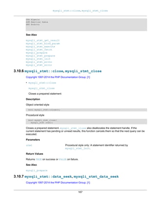 mysqli_stmt::close, mysqli_stmt_close
167
DZA Algeria
ASM American Samoa
AND Andorra
See Also
mysqli_stmt_get_result
mysqli_stmt_bind_param
mysqli_stmt_execute
mysqli_stmt_fetch
mysqli_prepare
mysqli_stmt_prepare
mysqli_stmt_init
mysqli_stmt_errno
mysqli_stmt_error
3.10.6 mysqli_stmt::close, mysqli_stmt_close
Copyright 1997-2014 the PHP Documentation Group. [1]
• mysqli_stmt::close
mysqli_stmt_close
Closes a prepared statement
Description
Object oriented style
bool mysqli_stmt::close();
Procedural style
bool mysqli_stmt_close(
mysqli_stmt stmt);
Closes a prepared statement. mysqli_stmt_close also deallocates the statement handle. If the
current statement has pending or unread results, this function cancels them so that the next query can be
executed.
Parameters
stmt Procedural style only: A statement identifier returned by
mysqli_stmt_init.
Return Values
Returns TRUE on success or FALSE on failure.
See Also
mysqli_prepare
3.10.7 mysqli_stmt::data_seek, mysqli_stmt_data_seek
Copyright 1997-2014 the PHP Documentation Group. [1]
 