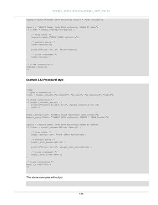 mysqli_stmt::$errno, mysqli_stmt_errno
171
$mysqli->query("INSERT INTO myCountry SELECT * FROM Country");
$query = "SELECT Name, Code FROM myCountry ORDER BY Name";
if ($stmt = $mysqli->prepare($query)) {
/* drop table */
$mysqli->query("DROP TABLE myCountry");
/* execute query */
$stmt->execute();
printf("Error: %d.n", $stmt->errno);
/* close statement */
$stmt->close();
}
/* close connection */
$mysqli->close();
?>
Example 3.82 Procedural style
<?php
/* Open a connection */
$link = mysqli_connect("localhost", "my_user", "my_password", "world");
/* check connection */
if (mysqli_connect_errno()) {
printf("Connect failed: %sn", mysqli_connect_error());
exit();
}
mysqli_query($link, "CREATE TABLE myCountry LIKE Country");
mysqli_query($link, "INSERT INTO myCountry SELECT * FROM Country");
$query = "SELECT Name, Code FROM myCountry ORDER BY Name";
if ($stmt = mysqli_prepare($link, $query)) {
/* drop table */
mysqli_query($link, "DROP TABLE myCountry");
/* execute query */
mysqli_stmt_execute($stmt);
printf("Error: %d.n", mysqli_stmt_errno($stmt));
/* close statement */
mysqli_stmt_close($stmt);
}
/* close connection */
mysqli_close($link);
?>
The above examples will output:
 