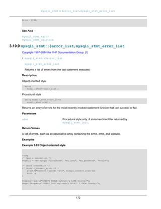 mysqli_stmt::$error_list, mysqli_stmt_error_list
172
Error: 1146.
See Also
mysqli_stmt_error
mysqli_stmt_sqlstate
3.10.9 mysqli_stmt::$error_list, mysqli_stmt_error_list
Copyright 1997-2014 the PHP Documentation Group. [1]
• mysqli_stmt::$error_list
mysqli_stmt_error_list
Returns a list of errors from the last statement executed
Description
Object oriented style
array
mysqli_stmt->error_list ;
Procedural style
array mysqli_stmt_error_list(
mysqli_stmt stmt);
Returns an array of errors for the most recently invoked statement function that can succeed or fail.
Parameters
stmt Procedural style only: A statement identifier returned by
mysqli_stmt_init.
Return Values
A list of errors, each as an associative array containing the errno, error, and sqlstate.
Examples
Example 3.83 Object oriented style
<?php
/* Open a connection */
$mysqli = new mysqli("localhost", "my_user", "my_password", "world");
/* check connection */
if (mysqli_connect_errno()) {
printf("Connect failed: %sn", mysqli_connect_error());
exit();
}
$mysqli->query("CREATE TABLE myCountry LIKE Country");
$mysqli->query("INSERT INTO myCountry SELECT * FROM Country");
 