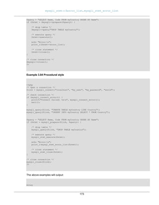 mysqli_stmt::$error_list, mysqli_stmt_error_list
173
$query = "SELECT Name, Code FROM myCountry ORDER BY Name";
if ($stmt = $mysqli->prepare($query)) {
/* drop table */
$mysqli->query("DROP TABLE myCountry");
/* execute query */
$stmt->execute();
echo "Error:n";
print_r($stmt->error_list);
/* close statement */
$stmt->close();
}
/* close connection */
$mysqli->close();
?>
Example 3.84 Procedural style
<?php
/* Open a connection */
$link = mysqli_connect("localhost", "my_user", "my_password", "world");
/* check connection */
if (mysqli_connect_errno()) {
printf("Connect failed: %sn", mysqli_connect_error());
exit();
}
mysqli_query($link, "CREATE TABLE myCountry LIKE Country");
mysqli_query($link, "INSERT INTO myCountry SELECT * FROM Country");
$query = "SELECT Name, Code FROM myCountry ORDER BY Name";
if ($stmt = mysqli_prepare($link, $query)) {
/* drop table */
mysqli_query($link, "DROP TABLE myCountry");
/* execute query */
mysqli_stmt_execute($stmt);
echo "Error:n";
print_r(mysql_stmt_error_list($stmt));
/* close statement */
mysqli_stmt_close($stmt);
}
/* close connection */
mysqli_close($link);
?>
The above examples will output:
Array
 