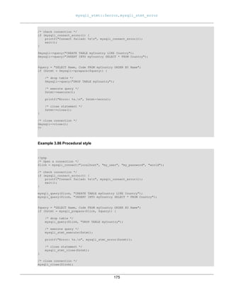 mysqli_stmt::$error, mysqli_stmt_error
175
/* check connection */
if (mysqli_connect_errno()) {
printf("Connect failed: %sn", mysqli_connect_error());
exit();
}
$mysqli->query("CREATE TABLE myCountry LIKE Country");
$mysqli->query("INSERT INTO myCountry SELECT * FROM Country");
$query = "SELECT Name, Code FROM myCountry ORDER BY Name";
if ($stmt = $mysqli->prepare($query)) {
/* drop table */
$mysqli->query("DROP TABLE myCountry");
/* execute query */
$stmt->execute();
printf("Error: %s.n", $stmt->error);
/* close statement */
$stmt->close();
}
/* close connection */
$mysqli->close();
?>
Example 3.86 Procedural style
<?php
/* Open a connection */
$link = mysqli_connect("localhost", "my_user", "my_password", "world");
/* check connection */
if (mysqli_connect_errno()) {
printf("Connect failed: %sn", mysqli_connect_error());
exit();
}
mysqli_query($link, "CREATE TABLE myCountry LIKE Country");
mysqli_query($link, "INSERT INTO myCountry SELECT * FROM Country");
$query = "SELECT Name, Code FROM myCountry ORDER BY Name";
if ($stmt = mysqli_prepare($link, $query)) {
/* drop table */
mysqli_query($link, "DROP TABLE myCountry");
/* execute query */
mysqli_stmt_execute($stmt);
printf("Error: %s.n", mysqli_stmt_error($stmt));
/* close statement */
mysqli_stmt_close($stmt);
}
/* close connection */
mysqli_close($link);
 