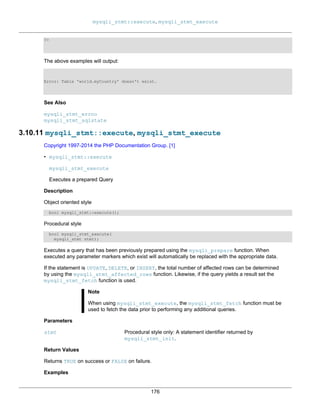 mysqli_stmt::execute, mysqli_stmt_execute
176
?>
The above examples will output:
Error: Table 'world.myCountry' doesn't exist.
See Also
mysqli_stmt_errno
mysqli_stmt_sqlstate
3.10.11 mysqli_stmt::execute, mysqli_stmt_execute
Copyright 1997-2014 the PHP Documentation Group. [1]
• mysqli_stmt::execute
mysqli_stmt_execute
Executes a prepared Query
Description
Object oriented style
bool mysqli_stmt::execute();
Procedural style
bool mysqli_stmt_execute(
mysqli_stmt stmt);
Executes a query that has been previously prepared using the mysqli_prepare function. When
executed any parameter markers which exist will automatically be replaced with the appropriate data.
If the statement is UPDATE, DELETE, or INSERT, the total number of affected rows can be determined
by using the mysqli_stmt_affected_rows function. Likewise, if the query yields a result set the
mysqli_stmt_fetch function is used.
Note
When using mysqli_stmt_execute, the mysqli_stmt_fetch function must be
used to fetch the data prior to performing any additional queries.
Parameters
stmt Procedural style only: A statement identifier returned by
mysqli_stmt_init.
Return Values
Returns TRUE on success or FALSE on failure.
Examples
 