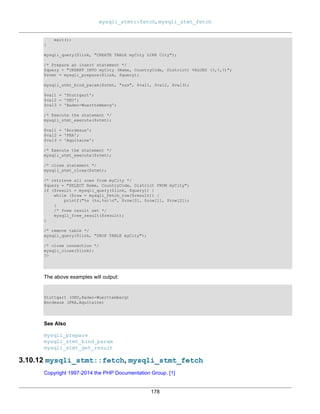 mysqli_stmt::fetch, mysqli_stmt_fetch
178
exit();
}
mysqli_query($link, "CREATE TABLE myCity LIKE City");
/* Prepare an insert statement */
$query = "INSERT INTO myCity (Name, CountryCode, District) VALUES (?,?,?)";
$stmt = mysqli_prepare($link, $query);
mysqli_stmt_bind_param($stmt, "sss", $val1, $val2, $val3);
$val1 = 'Stuttgart';
$val2 = 'DEU';
$val3 = 'Baden-Wuerttemberg';
/* Execute the statement */
mysqli_stmt_execute($stmt);
$val1 = 'Bordeaux';
$val2 = 'FRA';
$val3 = 'Aquitaine';
/* Execute the statement */
mysqli_stmt_execute($stmt);
/* close statement */
mysqli_stmt_close($stmt);
/* retrieve all rows from myCity */
$query = "SELECT Name, CountryCode, District FROM myCity";
if ($result = mysqli_query($link, $query)) {
while ($row = mysqli_fetch_row($result)) {
printf("%s (%s,%s)n", $row[0], $row[1], $row[2]);
}
/* free result set */
mysqli_free_result($result);
}
/* remove table */
mysqli_query($link, "DROP TABLE myCity");
/* close connection */
mysqli_close($link);
?>
The above examples will output:
Stuttgart (DEU,Baden-Wuerttemberg)
Bordeaux (FRA,Aquitaine)
See Also
mysqli_prepare
mysqli_stmt_bind_param
mysqli_stmt_get_result
3.10.12 mysqli_stmt::fetch, mysqli_stmt_fetch
Copyright 1997-2014 the PHP Documentation Group. [1]
 