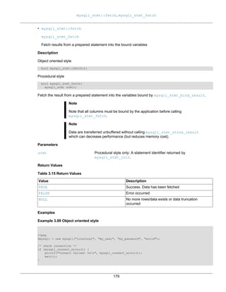mysqli_stmt::fetch, mysqli_stmt_fetch
179
• mysqli_stmt::fetch
mysqli_stmt_fetch
Fetch results from a prepared statement into the bound variables
Description
Object oriented style
bool mysqli_stmt::fetch();
Procedural style
bool mysqli_stmt_fetch(
mysqli_stmt stmt);
Fetch the result from a prepared statement into the variables bound by mysqli_stmt_bind_result.
Note
Note that all columns must be bound by the application before calling
mysqli_stmt_fetch.
Note
Data are transferred unbuffered without calling mysqli_stmt_store_result
which can decrease performance (but reduces memory cost).
Parameters
stmt Procedural style only: A statement identifier returned by
mysqli_stmt_init.
Return Values
Table 3.15 Return Values
Value Description
TRUE Success. Data has been fetched
FALSE Error occurred
NULL No more rows/data exists or data truncation
occurred
Examples
Example 3.89 Object oriented style
<?php
$mysqli = new mysqli("localhost", "my_user", "my_password", "world");
/* check connection */
if (mysqli_connect_errno()) {
printf("Connect failed: %sn", mysqli_connect_error());
exit();
}
 