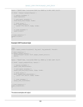 mysqli_stmt::fetch, mysqli_stmt_fetch
180
$query = "SELECT Name, CountryCode FROM City ORDER by ID DESC LIMIT 150,5";
if ($stmt = $mysqli->prepare($query)) {
/* execute statement */
$stmt->execute();
/* bind result variables */
$stmt->bind_result($name, $code);
/* fetch values */
while ($stmt->fetch()) {
printf ("%s (%s)n", $name, $code);
}
/* close statement */
$stmt->close();
}
/* close connection */
$mysqli->close();
?>
Example 3.90 Procedural style
<?php
$link = mysqli_connect("localhost", "my_user", "my_password", "world");
/* check connection */
if (mysqli_connect_errno()) {
printf("Connect failed: %sn", mysqli_connect_error());
exit();
}
$query = "SELECT Name, CountryCode FROM City ORDER by ID DESC LIMIT 150,5";
if ($stmt = mysqli_prepare($link, $query)) {
/* execute statement */
mysqli_stmt_execute($stmt);
/* bind result variables */
mysqli_stmt_bind_result($stmt, $name, $code);
/* fetch values */
while (mysqli_stmt_fetch($stmt)) {
printf ("%s (%s)n", $name, $code);
}
/* close statement */
mysqli_stmt_close($stmt);
}
/* close connection */
mysqli_close($link);
?>
The above examples will output:
 