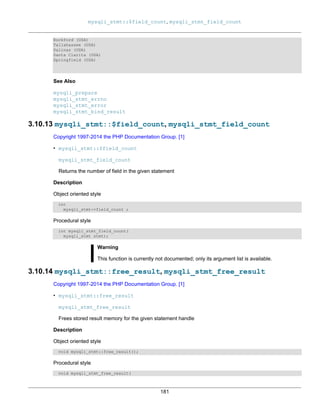 mysqli_stmt::$field_count, mysqli_stmt_field_count
181
Rockford (USA)
Tallahassee (USA)
Salinas (USA)
Santa Clarita (USA)
Springfield (USA)
See Also
mysqli_prepare
mysqli_stmt_errno
mysqli_stmt_error
mysqli_stmt_bind_result
3.10.13 mysqli_stmt::$field_count, mysqli_stmt_field_count
Copyright 1997-2014 the PHP Documentation Group. [1]
• mysqli_stmt::$field_count
mysqli_stmt_field_count
Returns the number of field in the given statement
Description
Object oriented style
int
mysqli_stmt->field_count ;
Procedural style
int mysqli_stmt_field_count(
mysqli_stmt stmt);
Warning
This function is currently not documented; only its argument list is available.
3.10.14 mysqli_stmt::free_result, mysqli_stmt_free_result
Copyright 1997-2014 the PHP Documentation Group. [1]
• mysqli_stmt::free_result
mysqli_stmt_free_result
Frees stored result memory for the given statement handle
Description
Object oriented style
void mysqli_stmt::free_result();
Procedural style
void mysqli_stmt_free_result(
 