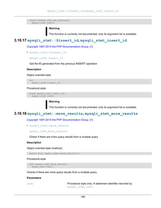 mysqli_stmt::$insert_id, mysqli_stmt_insert_id
185
object mysqli_stmt_get_warnings(
mysqli_stmt stmt);
Warning
This function is currently not documented; only its argument list is available.
3.10.17 mysqli_stmt::$insert_id, mysqli_stmt_insert_id
Copyright 1997-2014 the PHP Documentation Group. [1]
• mysqli_stmt::$insert_id
mysqli_stmt_insert_id
Get the ID generated from the previous INSERT operation
Description
Object oriented style
int
mysqli_stmt->insert_id ;
Procedural style
mixed mysqli_stmt_insert_id(
mysqli_stmt stmt);
Warning
This function is currently not documented; only its argument list is available.
3.10.18 mysqli_stmt::more_results, mysqli_stmt_more_results
Copyright 1997-2014 the PHP Documentation Group. [1]
• mysqli_stmt::more_results
mysqli_stmt_more_results
Check if there are more query results from a multiple query
Description
Object oriented style (method):
public bool mysqli_stmt::more_results();
Procedural style:
bool mysqli_stmt_more_results(
mysql_stmt stmt);
Checks if there are more query results from a multiple query.
Parameters
stmt Procedural style only: A statement identifier returned by
mysqli_stmt_init.
 