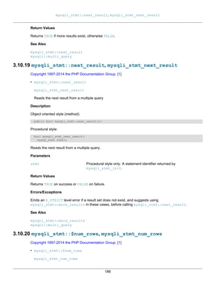 mysqli_stmt::next_result, mysqli_stmt_next_result
186
Return Values
Returns TRUE if more results exist, otherwise FALSE.
See Also
mysqli_stmt::next_result
mysqli::multi_query
3.10.19 mysqli_stmt::next_result, mysqli_stmt_next_result
Copyright 1997-2014 the PHP Documentation Group. [1]
• mysqli_stmt::next_result
mysqli_stmt_next_result
Reads the next result from a multiple query
Description
Object oriented style (method):
public bool mysqli_stmt::next_result();
Procedural style:
bool mysqli_stmt_next_result(
mysql_stmt stmt);
Reads the next result from a multiple query.
Parameters
stmt Procedural style only: A statement identifier returned by
mysqli_stmt_init.
Return Values
Returns TRUE on success or FALSE on failure.
Errors/Exceptions
Emits an E_STRICT level error if a result set does not exist, and suggests using
mysqli_stmt::more_results in these cases, before calling mysqli_stmt::next_result.
See Also
mysqli_stmt::more_results
mysqli::multi_query
3.10.20 mysqli_stmt::$num_rows, mysqli_stmt_num_rows
Copyright 1997-2014 the PHP Documentation Group. [1]
• mysqli_stmt::$num_rows
mysqli_stmt_num_rows
 