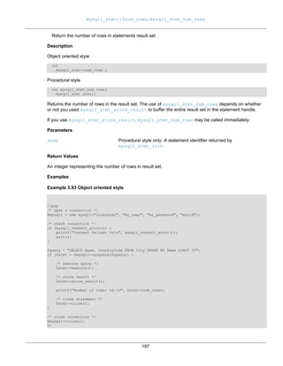 mysqli_stmt::$num_rows, mysqli_stmt_num_rows
187
Return the number of rows in statements result set
Description
Object oriented style
int
mysqli_stmt->num_rows ;
Procedural style
int mysqli_stmt_num_rows(
mysqli_stmt stmt);
Returns the number of rows in the result set. The use of mysqli_stmt_num_rows depends on whether
or not you used mysqli_stmt_store_result to buffer the entire result set in the statement handle.
If you use mysqli_stmt_store_result, mysqli_stmt_num_rows may be called immediately.
Parameters
stmt Procedural style only: A statement identifier returned by
mysqli_stmt_init.
Return Values
An integer representing the number of rows in result set.
Examples
Example 3.93 Object oriented style
<?php
/* Open a connection */
$mysqli = new mysqli("localhost", "my_user", "my_password", "world");
/* check connection */
if (mysqli_connect_errno()) {
printf("Connect failed: %sn", mysqli_connect_error());
exit();
}
$query = "SELECT Name, CountryCode FROM City ORDER BY Name LIMIT 20";
if ($stmt = $mysqli->prepare($query)) {
/* execute query */
$stmt->execute();
/* store result */
$stmt->store_result();
printf("Number of rows: %d.n", $stmt->num_rows);
/* close statement */
$stmt->close();
}
/* close connection */
$mysqli->close();
?>
 