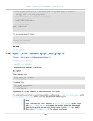 mysqli_stmt::prepare, mysqli_stmt_prepare
190
if ($stmt = mysqli_prepare($link, "SELECT Name FROM Country WHERE Name=? OR Code=?")) {
$marker = mysqli_stmt_param_count($stmt);
printf("Statement has %d markers.n", $marker);
/* close statement */
mysqli_stmt_close($stmt);
}
/* close connection */
mysqli_close($link);
?>
The above examples will output:
Statement has 2 markers.
See Also
mysqli_prepare
3.10.22 mysqli_stmt::prepare, mysqli_stmt_prepare
Copyright 1997-2014 the PHP Documentation Group. [1]
• mysqli_stmt::prepare
mysqli_stmt_prepare
Prepare an SQL statement for execution
Description
Object oriented style
mixed mysqli_stmt::prepare(
string query);
Procedural style
bool mysqli_stmt_prepare(
mysqli_stmt stmt,
string query);
Prepares the SQL query pointed to by the null-terminated string query.
The parameter markers must be bound to application variables using mysqli_stmt_bind_param and/or
mysqli_stmt_bind_result before executing the statement or fetching rows.
Note
In the case where you pass a statement to mysqli_stmt_prepare that is longer
than max_allowed_packet of the server, the returned error codes are different
depending on whether you are using MySQL Native Driver (mysqlnd) or MySQL
Client Library (libmysqlclient). The behavior is as follows:
 