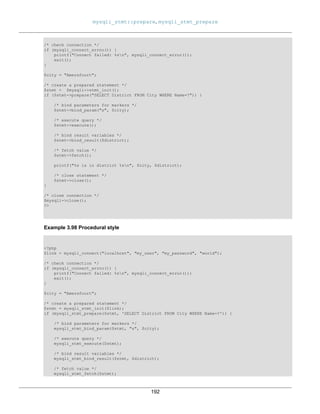 mysqli_stmt::prepare, mysqli_stmt_prepare
192
/* check connection */
if (mysqli_connect_errno()) {
printf("Connect failed: %sn", mysqli_connect_error());
exit();
}
$city = "Amersfoort";
/* create a prepared statement */
$stmt = $mysqli->stmt_init();
if ($stmt->prepare("SELECT District FROM City WHERE Name=?")) {
/* bind parameters for markers */
$stmt->bind_param("s", $city);
/* execute query */
$stmt->execute();
/* bind result variables */
$stmt->bind_result($district);
/* fetch value */
$stmt->fetch();
printf("%s is in district %sn", $city, $district);
/* close statement */
$stmt->close();
}
/* close connection */
$mysqli->close();
?>
Example 3.98 Procedural style
<?php
$link = mysqli_connect("localhost", "my_user", "my_password", "world");
/* check connection */
if (mysqli_connect_errno()) {
printf("Connect failed: %sn", mysqli_connect_error());
exit();
}
$city = "Amersfoort";
/* create a prepared statement */
$stmt = mysqli_stmt_init($link);
if (mysqli_stmt_prepare($stmt, 'SELECT District FROM City WHERE Name=?')) {
/* bind parameters for markers */
mysqli_stmt_bind_param($stmt, "s", $city);
/* execute query */
mysqli_stmt_execute($stmt);
/* bind result variables */
mysqli_stmt_bind_result($stmt, $district);
/* fetch value */
mysqli_stmt_fetch($stmt);
 