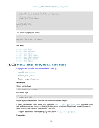mysqli_stmt::reset, mysqli_stmt_reset
193
printf("%s is in district %sn", $city, $district);
/* close statement */
mysqli_stmt_close($stmt);
}
/* close connection */
mysqli_close($link);
?>
The above examples will output:
Amersfoort is in district Utrecht
See Also
mysqli_stmt_init
mysqli_stmt_execute
mysqli_stmt_fetch
mysqli_stmt_bind_param
mysqli_stmt_bind_result
mysqli_stmt_get_result
mysqli_stmt_close
3.10.23 mysqli_stmt::reset, mysqli_stmt_reset
Copyright 1997-2014 the PHP Documentation Group. [1]
• mysqli_stmt::reset
mysqli_stmt_reset
Resets a prepared statement
Description
Object oriented style
bool mysqli_stmt::reset();
Procedural style
bool mysqli_stmt_reset(
mysqli_stmt stmt);
Resets a prepared statement on client and server to state after prepare.
It resets the statement on the server, data sent using mysqli_stmt_send_long_data, unbuffered result
sets and current errors. It does not clear bindings or stored result sets. Stored result sets will be cleared
when executing the prepared statement (or closing it).
To prepare a statement with another query use function mysqli_stmt_prepare.
Parameters
 