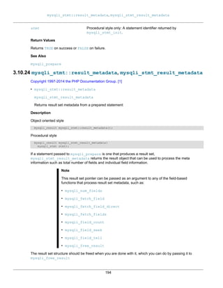 mysqli_stmt::result_metadata, mysqli_stmt_result_metadata
194
stmt Procedural style only: A statement identifier returned by
mysqli_stmt_init.
Return Values
Returns TRUE on success or FALSE on failure.
See Also
mysqli_prepare
3.10.24 mysqli_stmt::result_metadata, mysqli_stmt_result_metadata
Copyright 1997-2014 the PHP Documentation Group. [1]
• mysqli_stmt::result_metadata
mysqli_stmt_result_metadata
Returns result set metadata from a prepared statement
Description
Object oriented style
mysqli_result mysqli_stmt::result_metadata();
Procedural style
mysqli_result mysqli_stmt_result_metadata(
mysqli_stmt stmt);
If a statement passed to mysqli_prepare is one that produces a result set,
mysqli_stmt_result_metadata returns the result object that can be used to process the meta
information such as total number of fields and individual field information.
Note
This result set pointer can be passed as an argument to any of the field-based
functions that process result set metadata, such as:
• mysqli_num_fields
• mysqli_fetch_field
• mysqli_fetch_field_direct
• mysqli_fetch_fields
• mysqli_field_count
• mysqli_field_seek
• mysqli_field_tell
• mysqli_free_result
The result set structure should be freed when you are done with it, which you can do by passing it to
mysqli_free_result
 