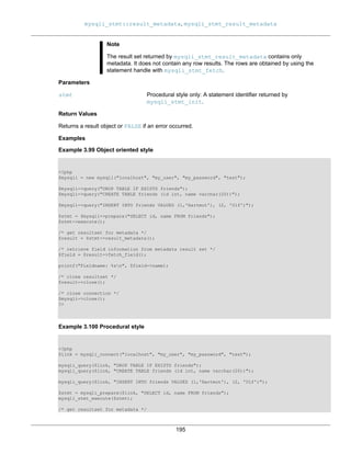 mysqli_stmt::result_metadata, mysqli_stmt_result_metadata
195
Note
The result set returned by mysqli_stmt_result_metadata contains only
metadata. It does not contain any row results. The rows are obtained by using the
statement handle with mysqli_stmt_fetch.
Parameters
stmt Procedural style only: A statement identifier returned by
mysqli_stmt_init.
Return Values
Returns a result object or FALSE if an error occurred.
Examples
Example 3.99 Object oriented style
<?php
$mysqli = new mysqli("localhost", "my_user", "my_password", "test");
$mysqli->query("DROP TABLE IF EXISTS friends");
$mysqli->query("CREATE TABLE friends (id int, name varchar(20))");
$mysqli->query("INSERT INTO friends VALUES (1,'Hartmut'), (2, 'Ulf')");
$stmt = $mysqli->prepare("SELECT id, name FROM friends");
$stmt->execute();
/* get resultset for metadata */
$result = $stmt->result_metadata();
/* retrieve field information from metadata result set */
$field = $result->fetch_field();
printf("Fieldname: %sn", $field->name);
/* close resultset */
$result->close();
/* close connection */
$mysqli->close();
?>
Example 3.100 Procedural style
<?php
$link = mysqli_connect("localhost", "my_user", "my_password", "test");
mysqli_query($link, "DROP TABLE IF EXISTS friends");
mysqli_query($link, "CREATE TABLE friends (id int, name varchar(20))");
mysqli_query($link, "INSERT INTO friends VALUES (1,'Hartmut'), (2, 'Ulf')");
$stmt = mysqli_prepare($link, "SELECT id, name FROM friends");
mysqli_stmt_execute($stmt);
/* get resultset for metadata */
 