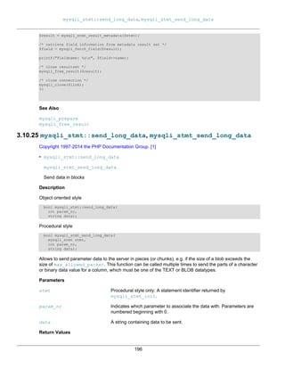 mysqli_stmt::send_long_data, mysqli_stmt_send_long_data
196
$result = mysqli_stmt_result_metadata($stmt);
/* retrieve field information from metadata result set */
$field = mysqli_fetch_field($result);
printf("Fieldname: %sn", $field->name);
/* close resultset */
mysqli_free_result($result);
/* close connection */
mysqli_close($link);
?>
See Also
mysqli_prepare
mysqli_free_result
3.10.25 mysqli_stmt::send_long_data, mysqli_stmt_send_long_data
Copyright 1997-2014 the PHP Documentation Group. [1]
• mysqli_stmt::send_long_data
mysqli_stmt_send_long_data
Send data in blocks
Description
Object oriented style
bool mysqli_stmt::send_long_data(
int param_nr,
string data);
Procedural style
bool mysqli_stmt_send_long_data(
mysqli_stmt stmt,
int param_nr,
string data);
Allows to send parameter data to the server in pieces (or chunks), e.g. if the size of a blob exceeds the
size of max_allowed_packet. This function can be called multiple times to send the parts of a character
or binary data value for a column, which must be one of the TEXT or BLOB datatypes.
Parameters
stmt Procedural style only: A statement identifier returned by
mysqli_stmt_init.
param_nr Indicates which parameter to associate the data with. Parameters are
numbered beginning with 0.
data A string containing data to be sent.
Return Values
 