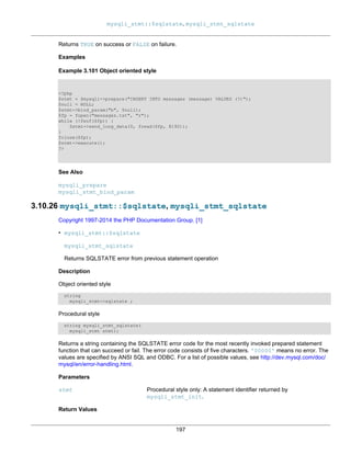 mysqli_stmt::$sqlstate, mysqli_stmt_sqlstate
197
Returns TRUE on success or FALSE on failure.
Examples
Example 3.101 Object oriented style
<?php
$stmt = $mysqli->prepare("INSERT INTO messages (message) VALUES (?)");
$null = NULL;
$stmt->bind_param("b", $null);
$fp = fopen("messages.txt", "r");
while (!feof($fp)) {
$stmt->send_long_data(0, fread($fp, 8192));
}
fclose($fp);
$stmt->execute();
?>
See Also
mysqli_prepare
mysqli_stmt_bind_param
3.10.26 mysqli_stmt::$sqlstate, mysqli_stmt_sqlstate
Copyright 1997-2014 the PHP Documentation Group. [1]
• mysqli_stmt::$sqlstate
mysqli_stmt_sqlstate
Returns SQLSTATE error from previous statement operation
Description
Object oriented style
string
mysqli_stmt->sqlstate ;
Procedural style
string mysqli_stmt_sqlstate(
mysqli_stmt stmt);
Returns a string containing the SQLSTATE error code for the most recently invoked prepared statement
function that can succeed or fail. The error code consists of five characters. '00000' means no error. The
values are specified by ANSI SQL and ODBC. For a list of possible values, see http://dev.mysql.com/doc/
mysql/en/error-handling.html.
Parameters
stmt Procedural style only: A statement identifier returned by
mysqli_stmt_init.
Return Values
 