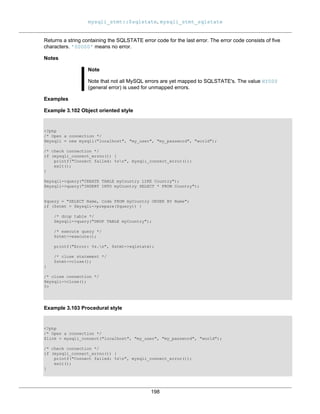 mysqli_stmt::$sqlstate, mysqli_stmt_sqlstate
198
Returns a string containing the SQLSTATE error code for the last error. The error code consists of five
characters. '00000' means no error.
Notes
Note
Note that not all MySQL errors are yet mapped to SQLSTATE's. The value HY000
(general error) is used for unmapped errors.
Examples
Example 3.102 Object oriented style
<?php
/* Open a connection */
$mysqli = new mysqli("localhost", "my_user", "my_password", "world");
/* check connection */
if (mysqli_connect_errno()) {
printf("Connect failed: %sn", mysqli_connect_error());
exit();
}
$mysqli->query("CREATE TABLE myCountry LIKE Country");
$mysqli->query("INSERT INTO myCountry SELECT * FROM Country");
$query = "SELECT Name, Code FROM myCountry ORDER BY Name";
if ($stmt = $mysqli->prepare($query)) {
/* drop table */
$mysqli->query("DROP TABLE myCountry");
/* execute query */
$stmt->execute();
printf("Error: %s.n", $stmt->sqlstate);
/* close statement */
$stmt->close();
}
/* close connection */
$mysqli->close();
?>
Example 3.103 Procedural style
<?php
/* Open a connection */
$link = mysqli_connect("localhost", "my_user", "my_password", "world");
/* check connection */
if (mysqli_connect_errno()) {
printf("Connect failed: %sn", mysqli_connect_error());
exit();
}
 