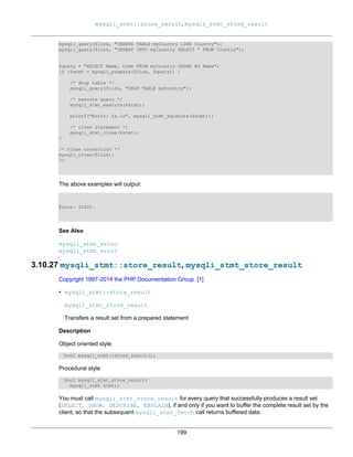 mysqli_stmt::store_result, mysqli_stmt_store_result
199
mysqli_query($link, "CREATE TABLE myCountry LIKE Country");
mysqli_query($link, "INSERT INTO myCountry SELECT * FROM Country");
$query = "SELECT Name, Code FROM myCountry ORDER BY Name";
if ($stmt = mysqli_prepare($link, $query)) {
/* drop table */
mysqli_query($link, "DROP TABLE myCountry");
/* execute query */
mysqli_stmt_execute($stmt);
printf("Error: %s.n", mysqli_stmt_sqlstate($stmt));
/* close statement */
mysqli_stmt_close($stmt);
}
/* close connection */
mysqli_close($link);
?>
The above examples will output:
Error: 42S02.
See Also
mysqli_stmt_errno
mysqli_stmt_error
3.10.27 mysqli_stmt::store_result, mysqli_stmt_store_result
Copyright 1997-2014 the PHP Documentation Group. [1]
• mysqli_stmt::store_result
mysqli_stmt_store_result
Transfers a result set from a prepared statement
Description
Object oriented style
bool mysqli_stmt::store_result();
Procedural style
bool mysqli_stmt_store_result(
mysqli_stmt stmt);
You must call mysqli_stmt_store_result for every query that successfully produces a result set
(SELECT, SHOW, DESCRIBE, EXPLAIN), if and only if you want to buffer the complete result set by the
client, so that the subsequent mysqli_stmt_fetch call returns buffered data.
 