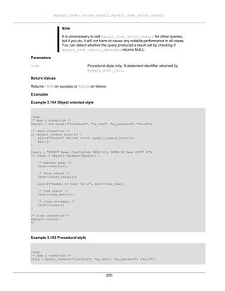 mysqli_stmt::store_result, mysqli_stmt_store_result
200
Note
It is unnecessary to call mysqli_stmt_store_result for other queries,
but if you do, it will not harm or cause any notable performance in all cases.
You can detect whether the query produced a result set by checking if
mysqli_stmt_result_metadata returns NULL.
Parameters
stmt Procedural style only: A statement identifier returned by
mysqli_stmt_init.
Return Values
Returns TRUE on success or FALSE on failure.
Examples
Example 3.104 Object oriented style
<?php
/* Open a connection */
$mysqli = new mysqli("localhost", "my_user", "my_password", "world");
/* check connection */
if (mysqli_connect_errno()) {
printf("Connect failed: %sn", mysqli_connect_error());
exit();
}
$query = "SELECT Name, CountryCode FROM City ORDER BY Name LIMIT 20";
if ($stmt = $mysqli->prepare($query)) {
/* execute query */
$stmt->execute();
/* store result */
$stmt->store_result();
printf("Number of rows: %d.n", $stmt->num_rows);
/* free result */
$stmt->free_result();
/* close statement */
$stmt->close();
}
/* close connection */
$mysqli->close();
?>
Example 3.105 Procedural style
<?php
/* Open a connection */
$link = mysqli_connect("localhost", "my_user", "my_password", "world");
 