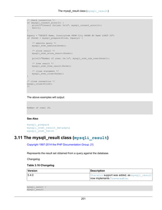 The mysqli_result class (mysqli_result)
201
/* check connection */
if (mysqli_connect_errno()) {
printf("Connect failed: %sn", mysqli_connect_error());
exit();
}
$query = "SELECT Name, CountryCode FROM City ORDER BY Name LIMIT 20";
if ($stmt = mysqli_prepare($link, $query)) {
/* execute query */
mysqli_stmt_execute($stmt);
/* store result */
mysqli_stmt_store_result($stmt);
printf("Number of rows: %d.n", mysqli_stmt_num_rows($stmt));
/* free result */
mysqli_stmt_free_result($stmt);
/* close statement */
mysqli_stmt_close($stmt);
}
/* close connection */
mysqli_close($link);
?>
The above examples will output:
Number of rows: 20.
See Also
mysqli_prepare
mysqli_stmt_result_metadata
mysqli_stmt_fetch
3.11 The mysqli_result class (mysqli_result)
Copyright 1997-2014 the PHP Documentation Group. [1]
Represents the result set obtained from a query against the database.
Changelog
Table 3.16 Changelog
Version Description
5.4.0 Iterator support was added, as mysqli_result
now implements Traversable.
mysqli_result {
mysqli_result
 