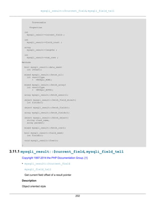 mysqli_result::$current_field, mysqli_field_tell
202
Traversable
Properties
int
mysqli_result->current_field ;
int
mysqli_result->field_count ;
array
mysqli_result->lengths ;
int
mysqli_result->num_rows ;
Methods
bool mysqli_result::data_seek(
int offset);
mixed mysqli_result::fetch_all(
int resulttype
= =MYSQLI_NUM);
mixed mysqli_result::fetch_array(
int resulttype
= =MYSQLI_BOTH);
array mysqli_result::fetch_assoc();
object mysqli_result::fetch_field_direct(
int fieldnr);
object mysqli_result::fetch_field();
array mysqli_result::fetch_fields();
object mysqli_result::fetch_object(
string class_name,
array params);
mixed mysqli_result::fetch_row();
bool mysqli_result::field_seek(
int fieldnr);
void mysqli_result::free();
}
3.11.1 mysqli_result::$current_field, mysqli_field_tell
Copyright 1997-2014 the PHP Documentation Group. [1]
• mysqli_result::$current_field
mysqli_field_tell
Get current field offset of a result pointer
Description
Object oriented style
 