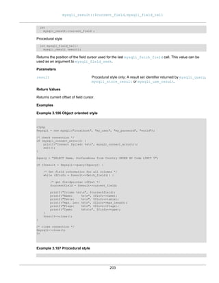 mysqli_result::$current_field, mysqli_field_tell
203
int
mysqli_result->current_field ;
Procedural style
int mysqli_field_tell(
mysqli_result result);
Returns the position of the field cursor used for the last mysqli_fetch_field call. This value can be
used as an argument to mysqli_field_seek.
Parameters
result Procedural style only: A result set identifier returned by mysqli_query,
mysqli_store_result or mysqli_use_result.
Return Values
Returns current offset of field cursor.
Examples
Example 3.106 Object oriented style
<?php
$mysqli = new mysqli("localhost", "my_user", "my_password", "world");
/* check connection */
if (mysqli_connect_errno()) {
printf("Connect failed: %sn", mysqli_connect_error());
exit();
}
$query = "SELECT Name, SurfaceArea from Country ORDER BY Code LIMIT 5";
if ($result = $mysqli->query($query)) {
/* Get field information for all columns */
while ($finfo = $result->fetch_field()) {
/* get fieldpointer offset */
$currentfield = $result->current_field;
printf("Column %d:n", $currentfield);
printf("Name: %sn", $finfo->name);
printf("Table: %sn", $finfo->table);
printf("max. Len: %dn", $finfo->max_length);
printf("Flags: %dn", $finfo->flags);
printf("Type: %dnn", $finfo->type);
}
$result->close();
}
/* close connection */
$mysqli->close();
?>
Example 3.107 Procedural style
 
