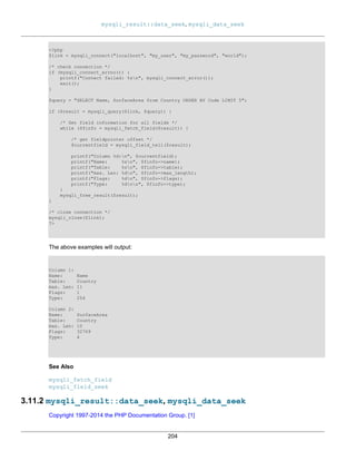 mysqli_result::data_seek, mysqli_data_seek
204
<?php
$link = mysqli_connect("localhost", "my_user", "my_password", "world");
/* check connection */
if (mysqli_connect_errno()) {
printf("Connect failed: %sn", mysqli_connect_error());
exit();
}
$query = "SELECT Name, SurfaceArea from Country ORDER BY Code LIMIT 5";
if ($result = mysqli_query($link, $query)) {
/* Get field information for all fields */
while ($finfo = mysqli_fetch_field($result)) {
/* get fieldpointer offset */
$currentfield = mysqli_field_tell($result);
printf("Column %d:n", $currentfield);
printf("Name: %sn", $finfo->name);
printf("Table: %sn", $finfo->table);
printf("max. Len: %dn", $finfo->max_length);
printf("Flags: %dn", $finfo->flags);
printf("Type: %dnn", $finfo->type);
}
mysqli_free_result($result);
}
/* close connection */
mysqli_close($link);
?>
The above examples will output:
Column 1:
Name: Name
Table: Country
max. Len: 11
Flags: 1
Type: 254
Column 2:
Name: SurfaceArea
Table: Country
max. Len: 10
Flags: 32769
Type: 4
See Also
mysqli_fetch_field
mysqli_field_seek
3.11.2 mysqli_result::data_seek, mysqli_data_seek
Copyright 1997-2014 the PHP Documentation Group. [1]
 