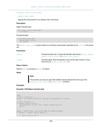 mysqli_result::data_seek, mysqli_data_seek
205
• mysqli_result::data_seek
mysqli_data_seek
Adjusts the result pointer to an arbitrary row in the result
Description
Object oriented style
bool mysqli_result::data_seek(
int offset);
Procedural style
bool mysqli_data_seek(
mysqli_result result,
int offset);
The mysqli_data_seek function seeks to an arbitrary result pointer specified by the offset in the result
set.
Parameters
result Procedural style only: A result set identifier returned by mysqli_query,
mysqli_store_result or mysqli_use_result.
offset The field offset. Must be between zero and the total number of rows
minus one (0..mysqli_num_rows - 1).
Return Values
Returns TRUE on success or FALSE on failure.
Notes
Note
This function can only be used with buffered results attained from the use of the
mysqli_store_result or mysqli_query functions.
Examples
Example 3.108 Object oriented style
<?php
/* Open a connection */
$mysqli = new mysqli("localhost", "my_user", "my_password", "world");
/* check connection */
if (mysqli_connect_errno()) {
printf("Connect failed: %sn", mysqli_connect_error());
exit();
}
$query = "SELECT Name, CountryCode FROM City ORDER BY Name";
if ($result = $mysqli->query( $query)) {
/* seek to row no. 400 */
 