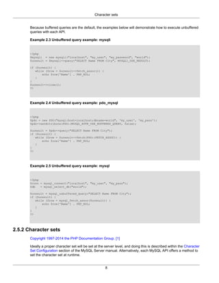 Character sets
8
Because buffered queries are the default, the examples below will demonstrate how to execute unbuffered
queries with each API.
Example 2.3 Unbuffered query example: mysqli
<?php
$mysqli = new mysqli("localhost", "my_user", "my_password", "world");
$uresult = $mysqli->query("SELECT Name FROM City", MYSQLI_USE_RESULT);
if ($uresult) {
while ($row = $uresult->fetch_assoc()) {
echo $row['Name'] . PHP_EOL;
}
}
$uresult->close();
?>
Example 2.4 Unbuffered query example: pdo_mysql
<?php
$pdo = new PDO("mysql:host=localhost;dbname=world", 'my_user', 'my_pass');
$pdo->setAttribute(PDO::MYSQL_ATTR_USE_BUFFERED_QUERY, false);
$uresult = $pdo->query("SELECT Name FROM City");
if ($uresult) {
while ($row = $uresult->fetch(PDO::FETCH_ASSOC)) {
echo $row['Name'] . PHP_EOL;
}
}
?>
Example 2.5 Unbuffered query example: mysql
<?php
$conn = mysql_connect("localhost", "my_user", "my_pass");
$db = mysql_select_db("world");
$uresult = mysql_unbuffered_query("SELECT Name FROM City");
if ($uresult) {
while ($row = mysql_fetch_assoc($uresult)) {
echo $row['Name'] . PHP_EOL;
}
}
?>
2.5.2 Character sets
Copyright 1997-2014 the PHP Documentation Group. [1]
Ideally a proper character set will be set at the server level, and doing this is described within the Character
Set Configuration section of the MySQL Server manual. Alternatively, each MySQL API offers a method to
set the character set at runtime.
 
