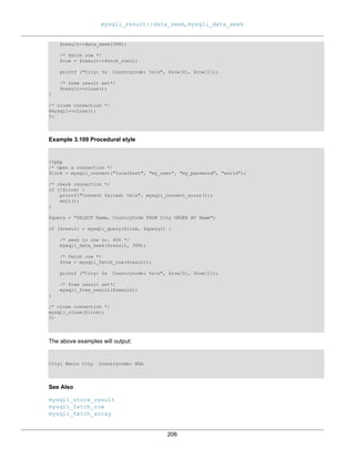 mysqli_result::data_seek, mysqli_data_seek
206
$result->data_seek(399);
/* fetch row */
$row = $result->fetch_row();
printf ("City: %s Countrycode: %sn", $row[0], $row[1]);
/* free result set*/
$result->close();
}
/* close connection */
$mysqli->close();
?>
Example 3.109 Procedural style
<?php
/* Open a connection */
$link = mysqli_connect("localhost", "my_user", "my_password", "world");
/* check connection */
if (!$link) {
printf("Connect failed: %sn", mysqli_connect_error());
exit();
}
$query = "SELECT Name, CountryCode FROM City ORDER BY Name";
if ($result = mysqli_query($link, $query)) {
/* seek to row no. 400 */
mysqli_data_seek($result, 399);
/* fetch row */
$row = mysqli_fetch_row($result);
printf ("City: %s Countrycode: %sn", $row[0], $row[1]);
/* free result set*/
mysqli_free_result($result);
}
/* close connection */
mysqli_close($link);
?>
The above examples will output:
City: Benin City Countrycode: NGA
See Also
mysqli_store_result
mysqli_fetch_row
mysqli_fetch_array
 