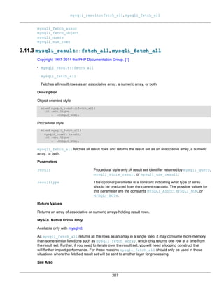 mysqli_result::fetch_all, mysqli_fetch_all
207
mysqli_fetch_assoc
mysqli_fetch_object
mysqli_query
mysqli_num_rows
3.11.3 mysqli_result::fetch_all, mysqli_fetch_all
Copyright 1997-2014 the PHP Documentation Group. [1]
• mysqli_result::fetch_all
mysqli_fetch_all
Fetches all result rows as an associative array, a numeric array, or both
Description
Object oriented style
mixed mysqli_result::fetch_all(
int resulttype
= =MYSQLI_NUM);
Procedural style
mixed mysqli_fetch_all(
mysqli_result result,
int resulttype
= =MYSQLI_NUM);
mysqli_fetch_all fetches all result rows and returns the result set as an associative array, a numeric
array, or both.
Parameters
result Procedural style only: A result set identifier returned by mysqli_query,
mysqli_store_result or mysqli_use_result.
resulttype This optional parameter is a constant indicating what type of array
should be produced from the current row data. The possible values for
this parameter are the constants MYSQLI_ASSOC, MYSQLI_NUM, or
MYSQLI_BOTH.
Return Values
Returns an array of associative or numeric arrays holding result rows.
MySQL Native Driver Only
Available only with mysqlnd.
As mysqli_fetch_all returns all the rows as an array in a single step, it may consume more memory
than some similar functions such as mysqli_fetch_array, which only returns one row at a time from
the result set. Further, if you need to iterate over the result set, you will need a looping construct that
will further impact performance. For these reasons mysqli_fetch_all should only be used in those
situations where the fetched result set will be sent to another layer for processing.
See Also
 