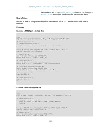 mysqli_result::fetch_array, mysqli_fetch_array
209
behave identically to the mysqli_fetch_row function. The final option
MYSQLI_BOTH will create a single array with the attributes of both.
Return Values
Returns an array of strings that corresponds to the fetched row or NULL if there are no more rows in
resultset.
Examples
Example 3.110 Object oriented style
<?php
$mysqli = new mysqli("localhost", "my_user", "my_password", "world");
/* check connection */
if ($mysqli->connect_errno) {
die("Connect failed: %sn", $mysqli->connect_error);
}
$query = "SELECT Name, CountryCode FROM City ORDER by ID LIMIT 3";
$result = $mysqli->query($query);
/* numeric array */
$row = $result->fetch_array(MYSQLI_NUM);
printf ("%s (%s)n", $row[0], $row[1]);
/* associative array */
$row = $result->fetch_array(MYSQLI_ASSOC);
printf ("%s (%s)n", $row["Name"], $row["CountryCode"]);
/* associative and numeric array */
$row = $result->fetch_array(MYSQLI_BOTH);
printf ("%s (%s)n", $row[0], $row["CountryCode"]);
/* free result set */
$result->free();
/* close connection */
$mysqli->close();
?>
Example 3.111 Procedural style
<?php
$link = mysqli_connect("localhost", "my_user", "my_password", "world");
/* check connection */
if (mysqli_connect_errno()) {
printf("Connect failed: %sn", mysqli_connect_error());
exit();
}
$query = "SELECT Name, CountryCode FROM City ORDER by ID LIMIT 3";
$result = mysqli_query($link, $query);
/* numeric array */
$row = mysqli_fetch_array($result, MYSQLI_NUM);
printf ("%s (%s)n", $row[0], $row[1]);
 