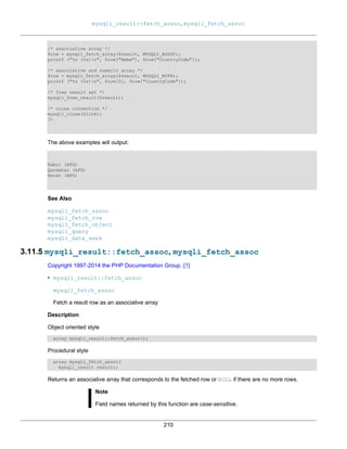 mysqli_result::fetch_assoc, mysqli_fetch_assoc
210
/* associative array */
$row = mysqli_fetch_array($result, MYSQLI_ASSOC);
printf ("%s (%s)n", $row["Name"], $row["CountryCode"]);
/* associative and numeric array */
$row = mysqli_fetch_array($result, MYSQLI_BOTH);
printf ("%s (%s)n", $row[0], $row["CountryCode"]);
/* free result set */
mysqli_free_result($result);
/* close connection */
mysqli_close($link);
?>
The above examples will output:
Kabul (AFG)
Qandahar (AFG)
Herat (AFG)
See Also
mysqli_fetch_assoc
mysqli_fetch_row
mysqli_fetch_object
mysqli_query
mysqli_data_seek
3.11.5 mysqli_result::fetch_assoc, mysqli_fetch_assoc
Copyright 1997-2014 the PHP Documentation Group. [1]
• mysqli_result::fetch_assoc
mysqli_fetch_assoc
Fetch a result row as an associative array
Description
Object oriented style
array mysqli_result::fetch_assoc();
Procedural style
array mysqli_fetch_assoc(
mysqli_result result);
Returns an associative array that corresponds to the fetched row or NULL if there are no more rows.
Note
Field names returned by this function are case-sensitive.
 