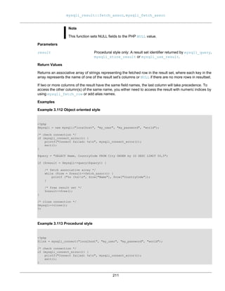 mysqli_result::fetch_assoc, mysqli_fetch_assoc
211
Note
This function sets NULL fields to the PHP NULL value.
Parameters
result Procedural style only: A result set identifier returned by mysqli_query,
mysqli_store_result or mysqli_use_result.
Return Values
Returns an associative array of strings representing the fetched row in the result set, where each key in the
array represents the name of one of the result set's columns or NULL if there are no more rows in resultset.
If two or more columns of the result have the same field names, the last column will take precedence. To
access the other column(s) of the same name, you either need to access the result with numeric indices by
using mysqli_fetch_row or add alias names.
Examples
Example 3.112 Object oriented style
<?php
$mysqli = new mysqli("localhost", "my_user", "my_password", "world");
/* check connection */
if (mysqli_connect_errno()) {
printf("Connect failed: %sn", mysqli_connect_error());
exit();
}
$query = "SELECT Name, CountryCode FROM City ORDER by ID DESC LIMIT 50,5";
if ($result = $mysqli->query($query)) {
/* fetch associative array */
while ($row = $result->fetch_assoc()) {
printf ("%s (%s)n", $row["Name"], $row["CountryCode"]);
}
/* free result set */
$result->free();
}
/* close connection */
$mysqli->close();
?>
Example 3.113 Procedural style
<?php
$link = mysqli_connect("localhost", "my_user", "my_password", "world");
/* check connection */
if (mysqli_connect_errno()) {
printf("Connect failed: %sn", mysqli_connect_error());
exit();
}
 